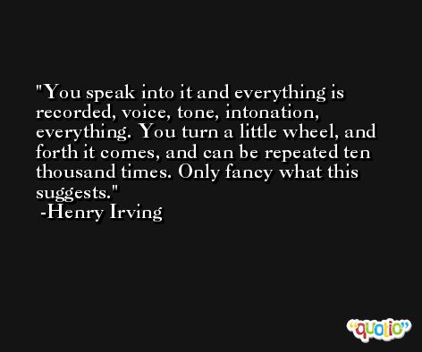 You speak into it and everything is recorded, voice, tone, intonation, everything. You turn a little wheel, and forth it comes, and can be repeated ten thousand times. Only fancy what this suggests. -Henry Irving