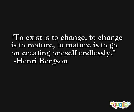 To exist is to change, to change is to mature, to mature is to go on creating oneself endlessly. -Henri Bergson