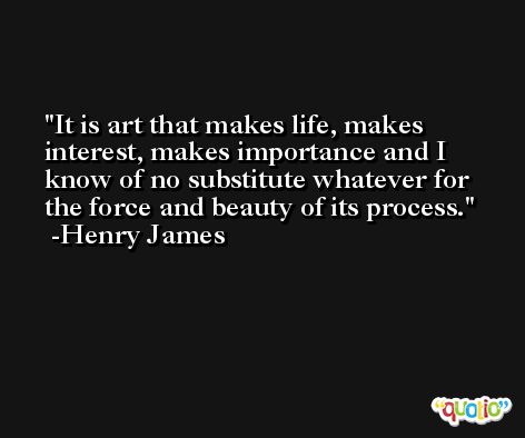 It is art that makes life, makes interest, makes importance and I know of no substitute whatever for the force and beauty of its process. -Henry James