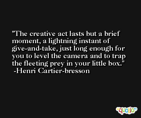 The creative act lasts but a brief moment, a lightning instant of give-and-take, just long enough for you to level the camera and to trap the fleeting prey in your little box. -Henri Cartier-bresson