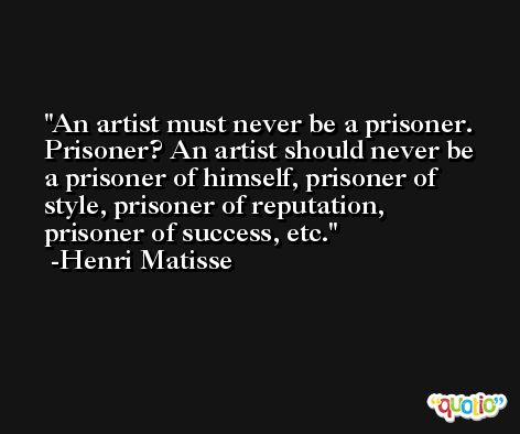 An artist must never be a prisoner. Prisoner? An artist should never be a prisoner of himself, prisoner of style, prisoner of reputation, prisoner of success, etc. -Henri Matisse