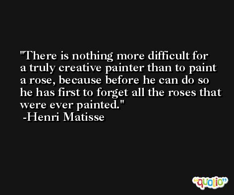 There is nothing more difficult for a truly creative painter than to paint a rose, because before he can do so he has first to forget all the roses that were ever painted. -Henri Matisse