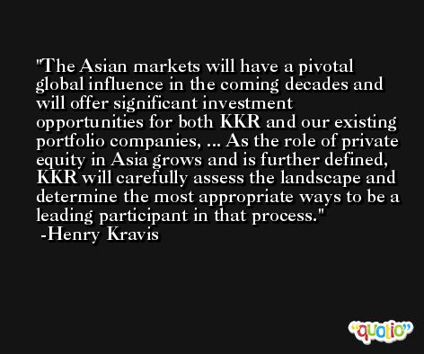 The Asian markets will have a pivotal global influence in the coming decades and will offer significant investment opportunities for both KKR and our existing portfolio companies, ... As the role of private equity in Asia grows and is further defined, KKR will carefully assess the landscape and determine the most appropriate ways to be a leading participant in that process. -Henry Kravis