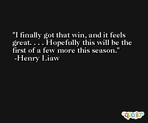 I finally got that win, and it feels great. . . . Hopefully this will be the first of a few more this season. -Henry Liaw