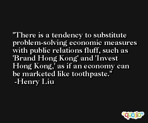 There is a tendency to substitute problem-solving economic measures with public relations fluff, such as 'Brand Hong Kong' and 'Invest Hong Kong,' as if an economy can be marketed like toothpaste. -Henry Liu