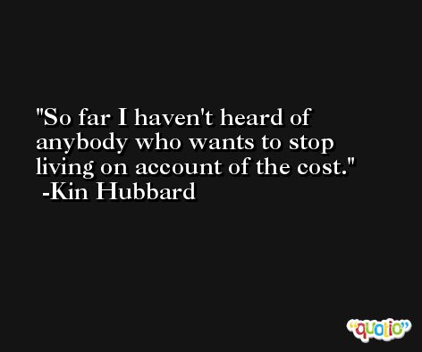 So far I haven't heard of anybody who wants to stop living on account of the cost. -Kin Hubbard