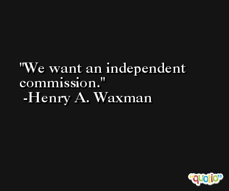 We want an independent commission. -Henry A. Waxman
