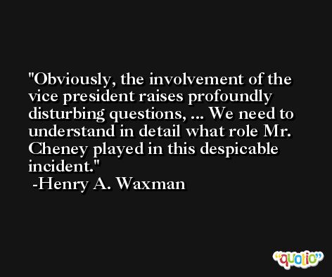Obviously, the involvement of the vice president raises profoundly disturbing questions, ... We need to understand in detail what role Mr. Cheney played in this despicable incident. -Henry A. Waxman