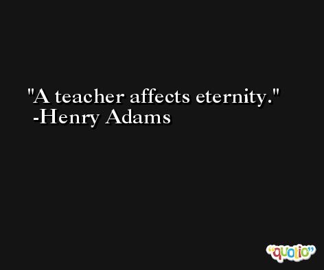 A teacher affects eternity. -Henry Adams