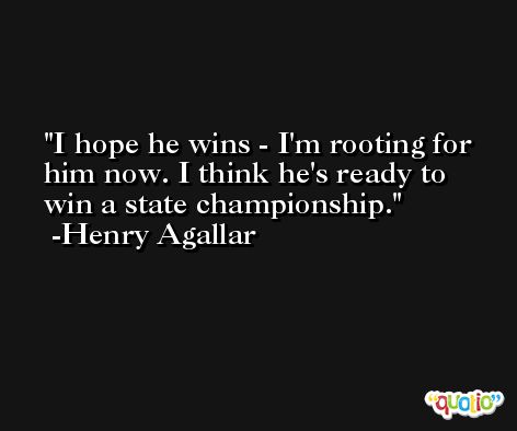 I hope he wins - I'm rooting for him now. I think he's ready to win a state championship. -Henry Agallar