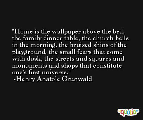 Home is the wallpaper above the bed, the family dinner table, the church bells in the morning, the bruised shins of the playground, the small fears that come with dusk, the streets and squares and monuments and shops that constitute one's first universe. -Henry Anatole Grunwald