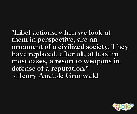 Libel actions, when we look at them in perspective, are an ornament of a civilized society. They have replaced, after all, at least in most cases, a resort to weapons in defense of a reputation. -Henry Anatole Grunwald