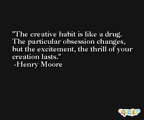 The creative habit is like a drug. The particular obsession changes, but the excitement, the thrill of your creation lasts. -Henry Moore