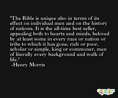 The Bible is unique also in terms of its effect on individual men and on the history of nations. It is the all-time best seller, appealing both to hearts and minds, beloved by at least some in every race or nation or tribe to which it has gone, rich or poor, scholar or simple, king or commoner, men of literally every background and walk of life. -Henry Morris