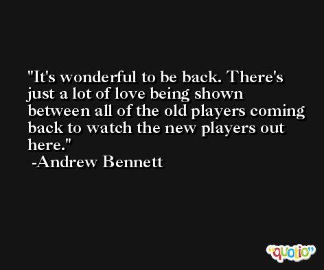 It's wonderful to be back. There's just a lot of love being shown between all of the old players coming back to watch the new players out here. -Andrew Bennett