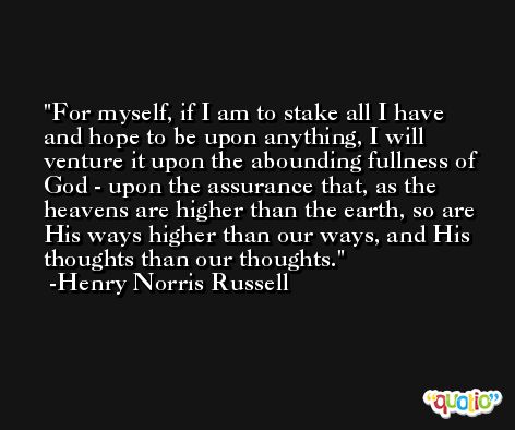For myself, if I am to stake all I have and hope to be upon anything, I will venture it upon the abounding fullness of God - upon the assurance that, as the heavens are higher than the earth, so are His ways higher than our ways, and His thoughts than our thoughts. -Henry Norris Russell