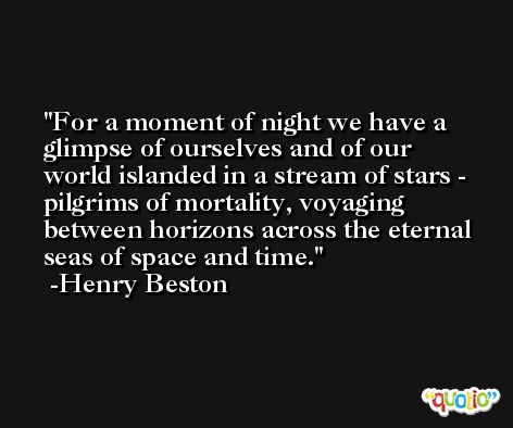 For a moment of night we have a glimpse of ourselves and of our world islanded in a stream of stars - pilgrims of mortality, voyaging between horizons across the eternal seas of space and time. -Henry Beston