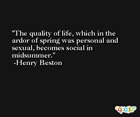 The quality of life, which in the ardor of spring was personal and sexual, becomes social in midsummer. -Henry Beston