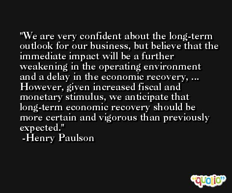 We are very confident about the long-term outlook for our business, but believe that the immediate impact will be a further weakening in the operating environment and a delay in the economic recovery, ... However, given increased fiscal and monetary stimulus, we anticipate that long-term economic recovery should be more certain and vigorous than previously expected. -Henry Paulson