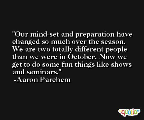 Our mind-set and preparation have changed so much over the season. We are two totally different people than we were in October. Now we get to do some fun things like shows and seminars. -Aaron Parchem