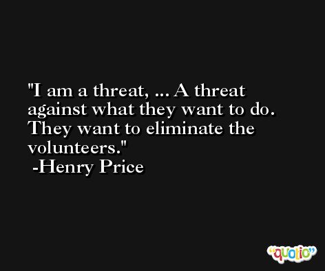 I am a threat, ... A threat against what they want to do. They want to eliminate the volunteers. -Henry Price