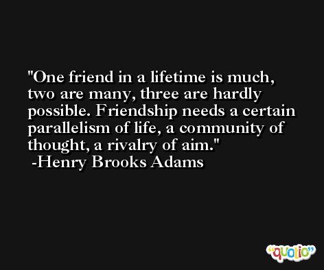 One friend in a lifetime is much, two are many, three are hardly possible. Friendship needs a certain parallelism of life, a community of thought, a rivalry of aim. -Henry Brooks Adams