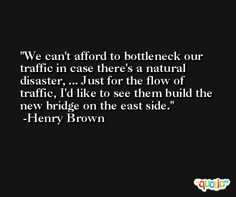 We can't afford to bottleneck our traffic in case there's a natural disaster, ... Just for the flow of traffic, I'd like to see them build the new bridge on the east side. -Henry Brown