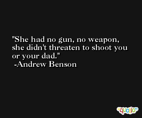 She had no gun, no weapon, she didn't threaten to shoot you or your dad. -Andrew Benson