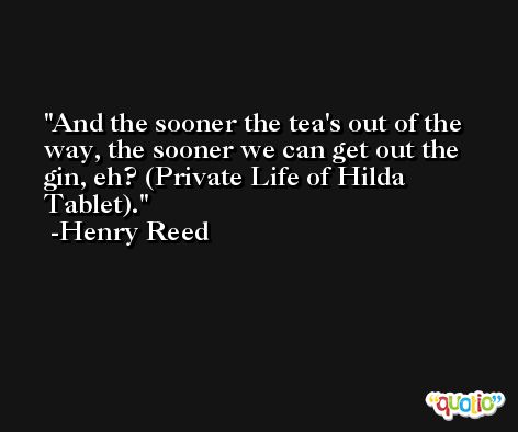 And the sooner the tea's out of the way, the sooner we can get out the gin, eh? (Private Life of Hilda Tablet). -Henry Reed