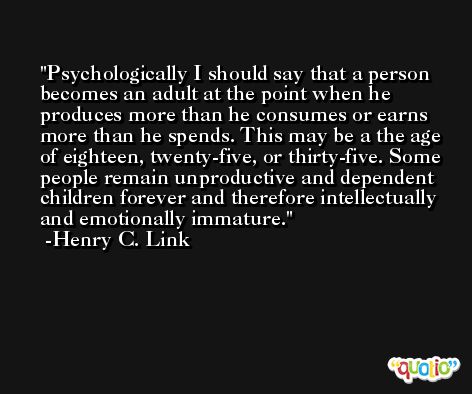 Psychologically I should say that a person becomes an adult at the point when he produces more than he consumes or earns more than he spends. This may be a the age of eighteen, twenty-five, or thirty-five. Some people remain unproductive and dependent children forever and therefore intellectually and emotionally immature. -Henry C. Link