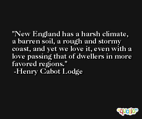 New England has a harsh climate, a barren soil, a rough and stormy coast, and yet we love it, even with a love passing that of dwellers in more favored regions. -Henry Cabot Lodge