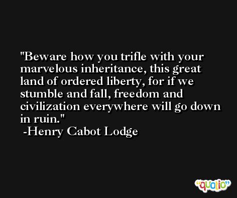 Beware how you trifle with your marvelous inheritance, this great land of ordered liberty, for if we stumble and fall, freedom and civilization everywhere will go down in ruin. -Henry Cabot Lodge