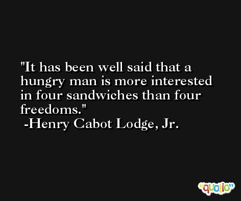 It has been well said that a hungry man is more interested in four sandwiches than four freedoms. -Henry Cabot Lodge, Jr.