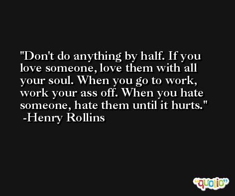 Don't do anything by half. If you love someone, love them with all your soul. When you go to work, work your ass off. When you hate someone, hate them until it hurts. -Henry Rollins