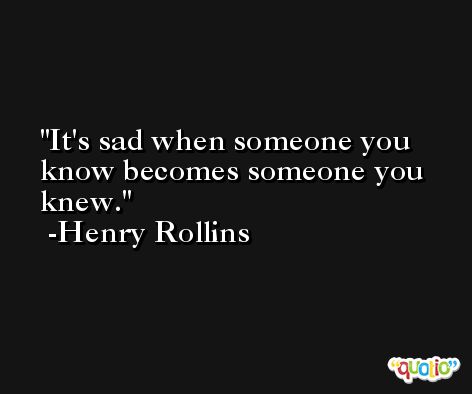 It's sad when someone you know becomes someone you knew. -Henry Rollins