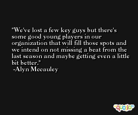 We've lost a few key guys but there's some good young players in our organization that will fill those spots and we intend on not missing a beat from the last season and maybe getting even a little bit better. -Alyn Mccauley