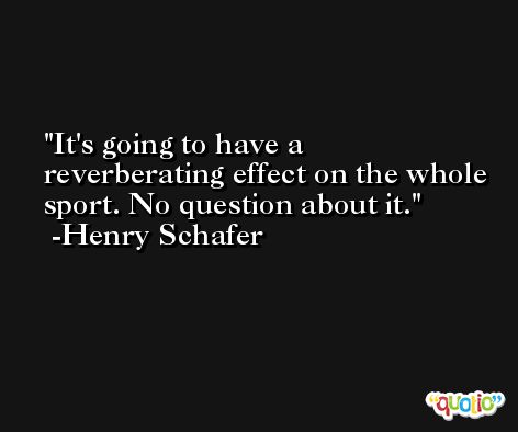 It's going to have a reverberating effect on the whole sport. No question about it. -Henry Schafer