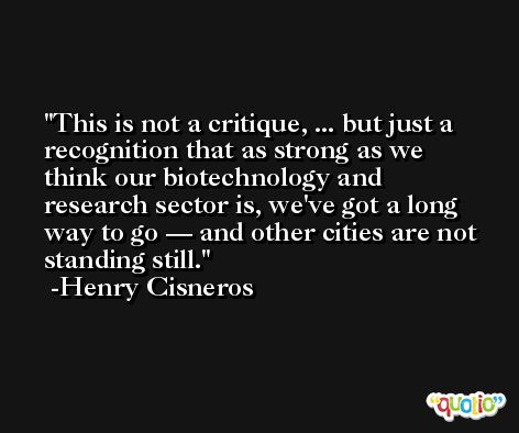 This is not a critique, ... but just a recognition that as strong as we think our biotechnology and research sector is, we've got a long way to go — and other cities are not standing still. -Henry Cisneros
