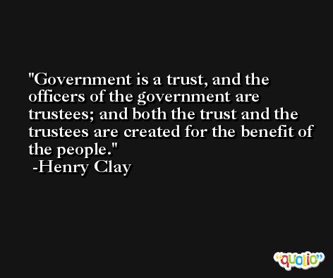 Government is a trust, and the officers of the government are trustees; and both the trust and the trustees are created for the benefit of the people. -Henry Clay