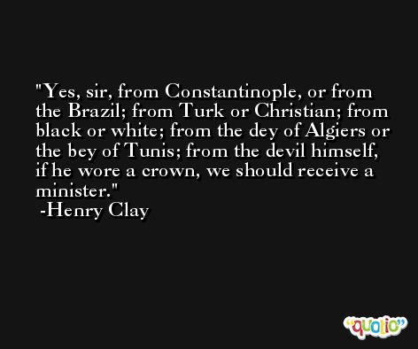 Yes, sir, from Constantinople, or from the Brazil; from Turk or Christian; from black or white; from the dey of Algiers or the bey of Tunis; from the devil himself, if he wore a crown, we should receive a minister. -Henry Clay