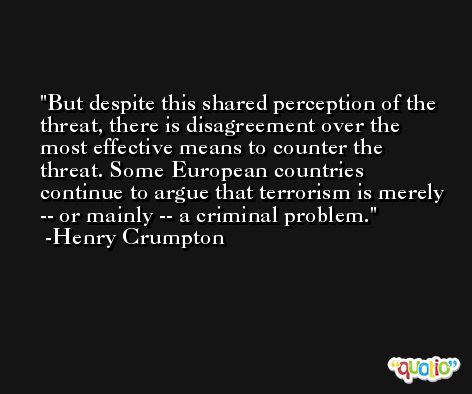 But despite this shared perception of the threat, there is disagreement over the most effective means to counter the threat. Some European countries continue to argue that terrorism is merely -- or mainly -- a criminal problem. -Henry Crumpton