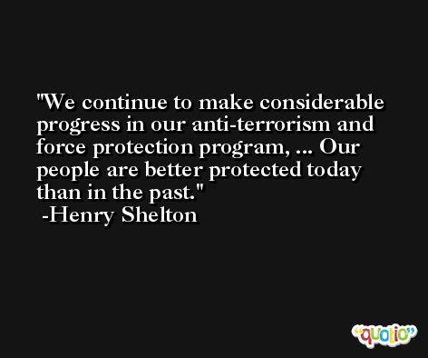 We continue to make considerable progress in our anti-terrorism and force protection program, ... Our people are better protected today than in the past. -Henry Shelton