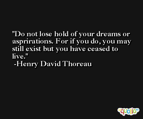 Do not lose hold of your dreams or asprirations. For if you do, you may still exist but you have ceased to live. -Henry David Thoreau