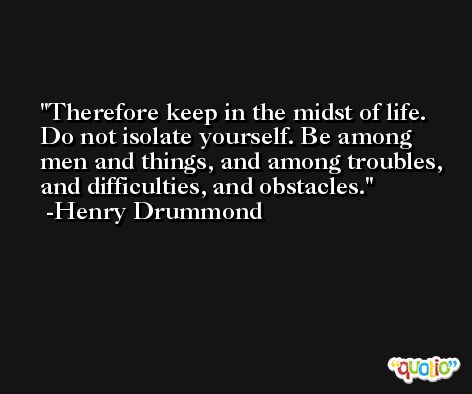 Therefore keep in the midst of life. Do not isolate yourself. Be among men and things, and among troubles, and difficulties, and obstacles. -Henry Drummond