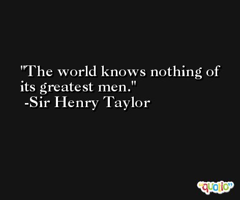 The world knows nothing of its greatest men. -Sir Henry Taylor