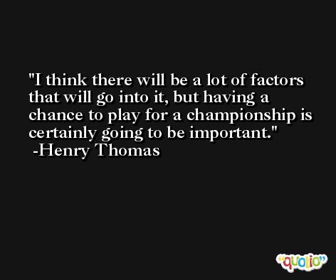 I think there will be a lot of factors that will go into it, but having a chance to play for a championship is certainly going to be important. -Henry Thomas