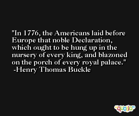 In 1776, the Americans laid before Europe that noble Declaration, which ought to be hung up in the nursery of every king, and blazoned on the porch of every royal palace. -Henry Thomas Buckle