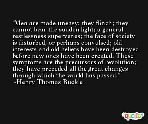 Men are made uneasy; they flinch; they cannot bear the sudden light; a general restlessness supervenes; the face of society is disturbed, or perhaps convulsed; old interests and old beliefs have been destroyed before new ones have been created. These symptoms are the precursors of revolution; they have preceded all the great changes through which the world has passed. -Henry Thomas Buckle