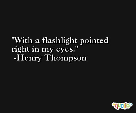 With a flashlight pointed right in my eyes. -Henry Thompson