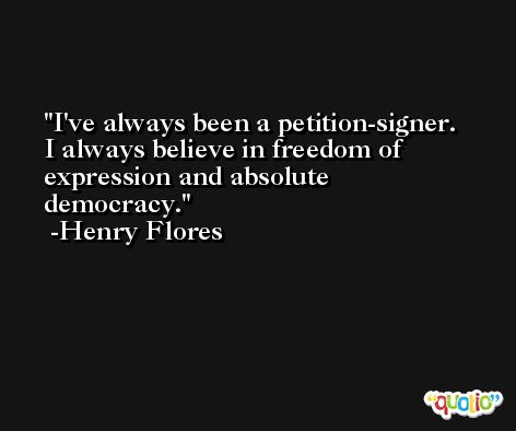 I've always been a petition-signer. I always believe in freedom of expression and absolute democracy. -Henry Flores